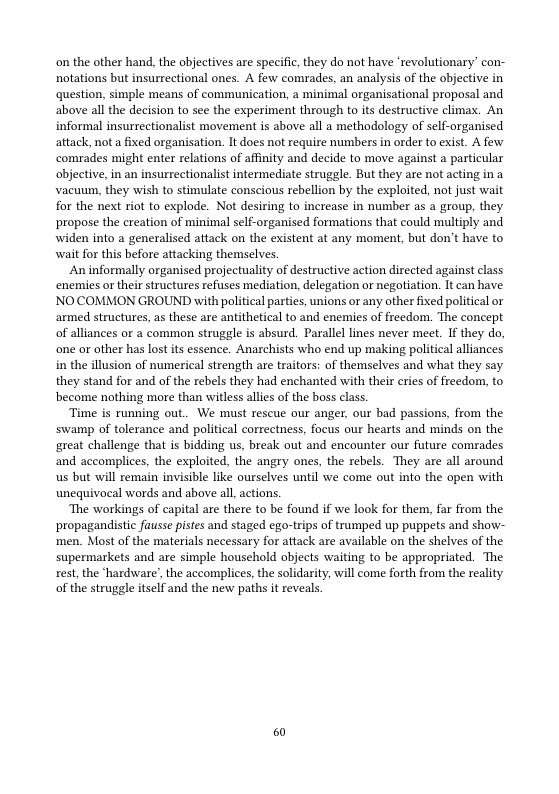 on the other hand, the abjectives are specific,they do not have ‘revolutionary’ con- notations but insurrcctional ones. A few comrades. an analysis of the objective in question, simple means of communication, a minimal organisational proposal and above allthe decision to see the experiment through to its destructive climax. An informal insurrectionalist movement s above all a methodology of self-organised attack, nota fixed organisation. It does not require numbers in order to exist. A few comrades might enter relations of affnity and decide to move against a particular objective,in an insurrectionalist intermediate struggle. But they are not acting in a vacuum, they wish to stimulate conscious rebellion by the exploited, not just wait for the next riot to explode. Not desiring to increase in number as a group, they propose the creation of minimal self-organised formations that could multiply and widen into a generalised attack on the existent at any moment, but don’t have to wait for this before attacking themselves.  Aninformally organised projectuality of destructive action directed against class enenies or thei structures refuses mediation, delegation or negatiation. It can have. NOCOMMON GROUND with political arties, unions or any other fixed political or armed structures, s these are antithetical to and enemies of freedom. The concept of alliances or a common strugle is absurd. Paralll ines never meet. I they do, one o other has lost ts essence. Anarchists who end up making political alliances. in the illusion of numerical strength are traitors: of themselves and what they say they stand for and of the rebels they had enchanted with their eris of reedom, to become nothing more than witless alles of the boss class  Time is running out. We must rescue our anger, our bad passions, from the swamp of tolerance and politial correctness. focus our hearts and minds on the great challenge that is bidding us break out and encounter our future comrades. and accomplies, the exploited. the angry ones, the rebels. They are all around s but will remain invisible like ourselves until we come out into the open with unequivocal words and above all actions.  The workings of capital are there to be found if we look for them, far from the ‘propagandistic fausse pistes and staged ego-trips of trumped up puppets and show- men. Most of the materials necessary for attack are available on the shelves of the. supermarkets and are simple household obiects waiting to be appropriated. The xest, the ‘hardware’, the accomplices,the solidarity, will come forth from the reality of the struggle itself and the new paths it reveals  0 